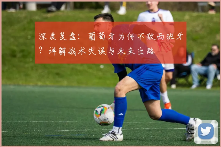 深度复盘：葡萄牙为何不敌西班牙？详解战术失误与未来出路