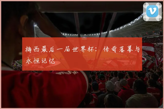 梅西最后一届世界杯：传奇落幕与永恒记忆