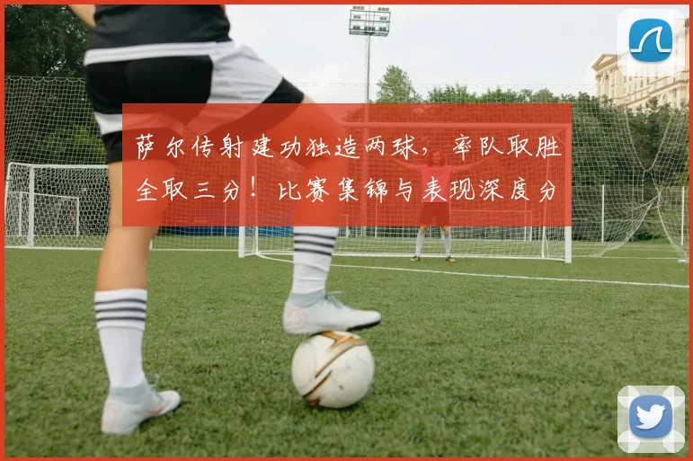 萨尔传射建功独造两球,率队取胜全取三分!比赛集锦与表现深度分析