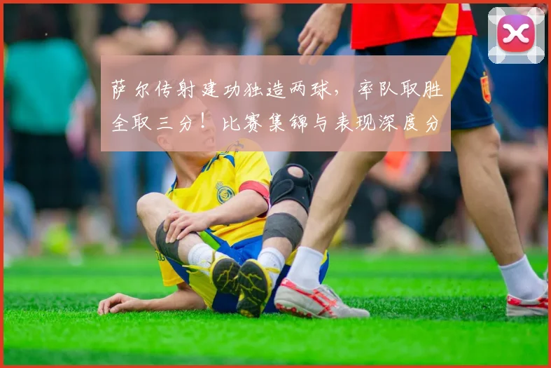 萨尔传射建功独造两球，率队取胜全取三分！比赛集锦与表现深度分析