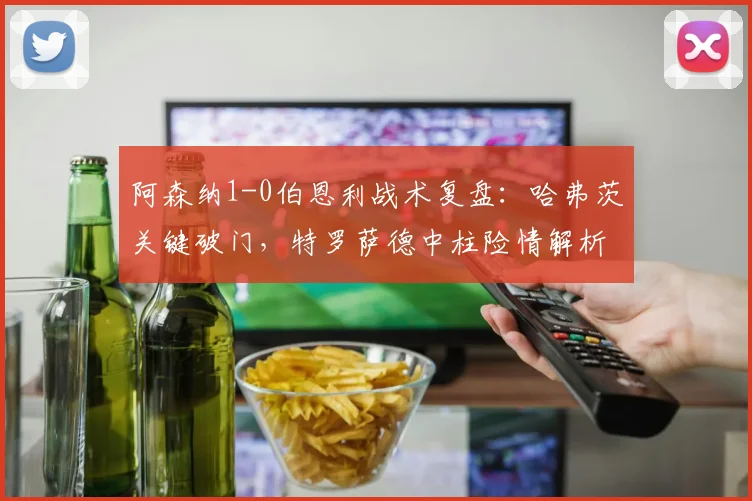 阿森纳1-0伯恩利战术复盘：哈弗茨关键破门，特罗萨德中柱险情解析