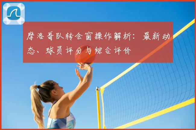 摩洛哥队转会窗操作解析：最新动态、球员评分与综合评价