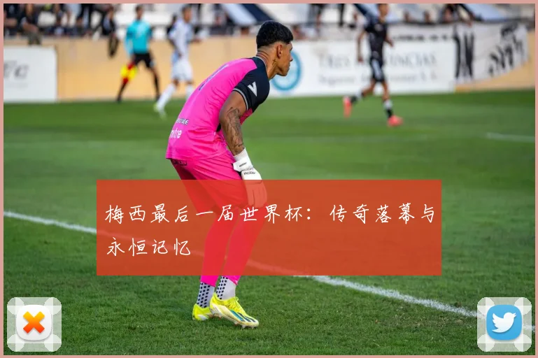 梅西最后一届世界杯：传奇落幕与永恒记忆