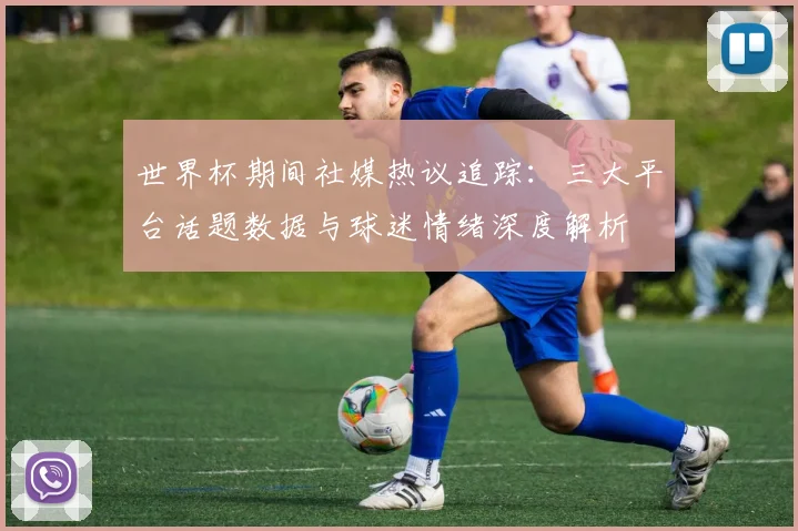 世界杯期间社媒热议追踪:三大平台话题数据与球迷情绪深度解析
